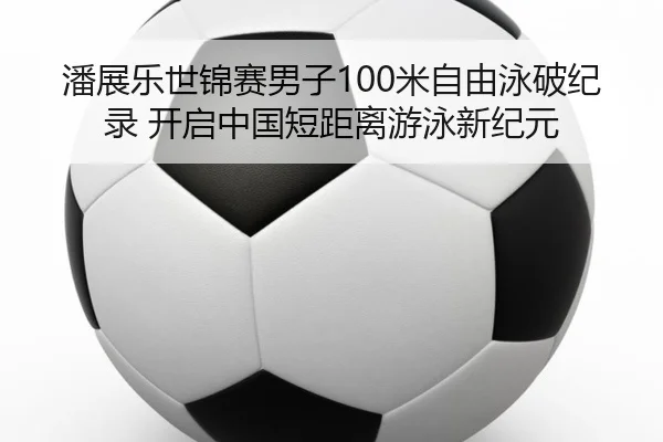 潘展乐世锦赛男子100米自由泳破纪录 开启中国短距离游泳新纪元
