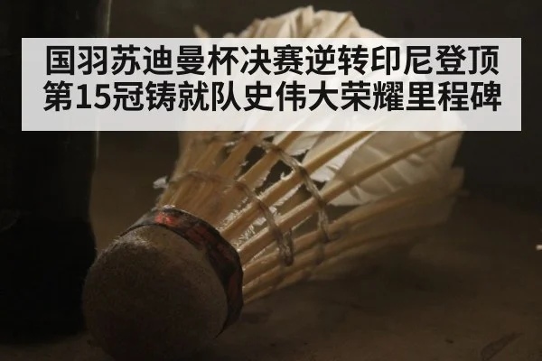 国羽苏迪曼杯决赛逆转印尼登顶第15冠铸就队史伟大荣耀里程碑