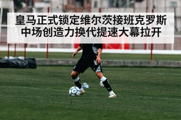 皇马正式锁定维尔茨接班克罗斯中场创造力换代提速大幕拉开